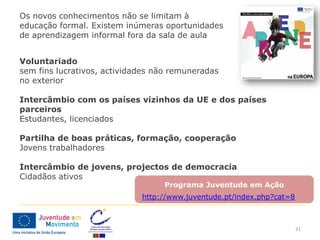 Os novos conhecimentos não se limitam à
educação formal. Existem inúmeras oportunidades
de aprendizagem informal fora da sala de aula


Voluntariado
sem fins lucrativos, actividades não remuneradas
no exterior

Intercâmbio com os países vizinhos da UE e dos países
parceiros
Estudantes, licenciados

Partilha de boas práticas, formação, cooperação
Jovens trabalhadores

Intercâmbio de jovens, projectos de democracia
Cidadãos ativos
                                  Programa Juventude em Ação
                             http://www.juventude.pt/index.php?cat=8



                                                                       31
 