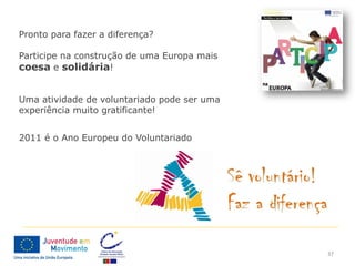 Pronto para fazer a diferença?

Participe na construção de uma Europa mais
coesa e solidária!


Uma atividade de voluntariado pode ser uma
experiência muito gratificante!


2011 é o Ano Europeu do Voluntariado




                                             37
 