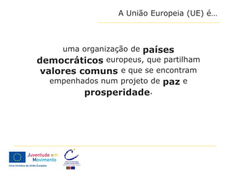 A União Europeia (UE) é…



     uma organização de países
democráticos europeus, que partilham
 valores comuns e que se encontram
   empenhados num projeto de paz e
          prosperidade.
 