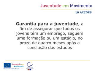 10 ACÇÕES



Garantia para a juventude, a
  fim de assegurar que todos os
jovens têm um emprego, seguem
uma formação ou um estágio, no
  prazo de quatro meses após a
      conclusão dos estudos
 