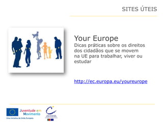 SITES ÚTEIS




Your Europe
Dicas práticas sobre os direitos
dos cidadãos que se movem
na UE para trabalhar, viver ou
estudar



http://ec.europa.eu/youreurope
 