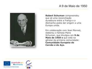 A 9 de Maio de 1950


Robert Schuman compreendeu
que só uma reconciliação
duradoura entre a França e a
Alemanha podia dar origem a uma
Europa unida.

Em colaboração com Jean Monnet,
elaborou o famoso Plano
Schuman, que divulgou em 9 de
Maio de 1950 e que está na
génese da primeira comunidade:
Comunidade Europeia do
Carvão e do Aço.
 