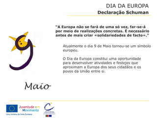 DIA DA EUROPA
                     Declaração Schuman


“A Europa não se fará de uma só vez, far-se-á
por meio de realizações concretas. É necessário
antes de mais criar «solidariedades de facto».”


   Atualmente o dia 9 de Maio tornou-se um símbolo
   europeu.

   O Dia da Europa constitui uma oportunidade
   para desenvolver atividades e festejos que
   aproximam a Europa dos seus cidadãos e os
   povos da União entre si.
 
