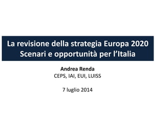 La revisione della strategia Europa 2020
Scenari e opportunità per l’Italia
Andrea Renda
CEPS, IAI, EUI, LUISS
7 luglio 2014
 