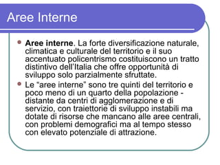 Aree Interne
  Aree   interne. La forte diversificazione naturale,
   climatica e culturale del territorio e il suo
   accentuato policentrismo costituiscono un tratto
   distintivo dell’Italia che offre opportunità di
   sviluppo solo parzialmente sfruttate.
  Le “aree interne” sono tre quinti del territorio e
   poco meno di un quarto della popolazione -
   distante da centri di agglomerazione e di
   servizio, con traiettorie di sviluppo instabili ma
   dotate di risorse che mancano alle aree centrali,
   con problemi demografici ma al tempo stesso
   con elevato potenziale di attrazione.
 