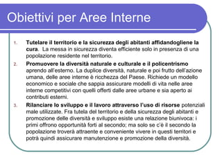 Obiettivi per Aree Interne
 1.   Tutelare il territorio e la sicurezza degli abitanti affidandogliene la
      cura. La messa in sicurezza diventa efficiente solo in presenza di una
      popolazione residente nel territorio.
 2.   Promuovere la diversità naturale e culturale e il policentrismo
      aprendo all’esterno. La duplice diversità, naturale e poi frutto dell’azione
      umana, delle aree interne è ricchezza del Paese. Richiede un modello
      economico e sociale che sappia assicurare modelli di vita nelle aree
      interne competitivi con quelli offerti dalle aree urbane e sia aperto ai
      contributi esterni.
 3.   Rilanciare lo sviluppo e il lavoro attraverso l’uso di risorse potenziali
      male utilizzate. Fra tutela del territorio e della sicurezza degli abitanti e
      promozione delle diversità e sviluppo esiste una relazione biunivoca: i
      primi offrono opportunità forti al secondo; ma solo se c’è il secondo la
      popolazione troverà attraente e conveniente vivere in questi territori e
      potrà quindi assicurare manutenzione e promozione della diversità.
 