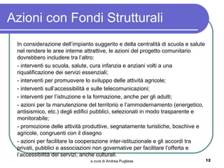 Azioni con Fondi Strutturali
 In considerazione dell’impianto suggerito e della centralità di scuola e salute
 nel rendere le aree interne attrattive, le azioni del progetto comunitario
 dovrebbero includere tra l’altro:
 - interventi su scuola, salute, cura infanzia e anziani volti a una
 riqualificazione dei servizi essenziali;
 - interventi per promuovere lo sviluppo delle attività agricole;
 - interventi sull’accessibilità e sulle telecomunicazioni;
 - interventi per l’istruzione e la formazione, anche per gli adulti;
 - azioni per la manutenzione del territorio e l’ammodernamento (energetico,
 antisismico, etc.) degli edifici pubblici, selezionati in modo trasparente e
 monitorabile;
 - promozione delle attività produttive, segnatamente turistiche, boschive e
 agricole, congruenti con il disegno
 - azioni per facilitare la cooperazione inter-istituzionale e gli accordi tra
 privati, pubblici e associazioni non governative per facilitare l’offerta e
 l’accessibilità dei servizi, anche culturali.
                               a cura di Andrea Pugliese                           12
 