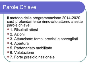 Parole Chiave
 Il metodo della programmazione 2014-2020
 sarà profondamente rinnovato attorno a sette
 parole chiave:
 1. Risultati attesi
 2. Azioni
 3. Attuazione: tempi previsti e sorvegliati
 4. Apertura
 5. Partenariato mobilitato
 6. Valutazione
 7. Forte presidio nazionale
 
