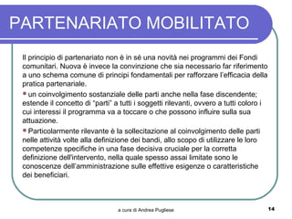 PARTENARIATO MOBILITATO
 Il principio di partenariato non è in sé una novità nei programmi dei Fondi
 comunitari. Nuova è invece la convinzione che sia necessario far riferimento
 a uno schema comune di principi fondamentali per rafforzare l’efficacia della
 pratica partenariale.
 un coinvolgimento sostanziale delle parti anche nella fase discendente;
 estende il concetto di “parti” a tutti i soggetti rilevanti, ovvero a tutti coloro i
 cui interessi il programma va a toccare o che possono influire sulla sua
 attuazione.
 Particolarmente rilevante è la sollecitazione al coinvolgimento delle parti
 nelle attività volte alla definizione dei bandi, allo scopo di utilizzare le loro
 competenze specifiche in una fase decisiva cruciale per la corretta
 definizione dell'intervento, nella quale spesso assai limitate sono le
 conoscenze dell’amministrazione sulle effettive esigenze o caratteristiche
 dei beneficiari.



                                 a cura di Andrea Pugliese                              14
 