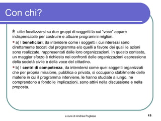Con chi?
 È utile focalizzarsi su due gruppi di soggetti la cui “voce” appare
 indispensabile per costruire e attuare programmi migliori:
 a) I beneficiari, da intendere come i soggetti i cui interessi sono
 direttamente toccati dal programma e/o quelli a favore dei quali le azioni
 sono realizzate, rappresentati dalle loro organizzazioni. In questo contesto,
 un maggior sforzo è richiesto nei confronti delle organizzazioni espressione
 della società civile e della voce del cittadino.
 b) I centri di competenza, da intendersi come quei soggetti organizzati
 che per propria missione, pubblica o privata, si occupano stabilmente delle
 materie in cui il programma interviene, le hanno studiate a lungo, ne
 comprendono a fondo le implicazioni, sono attivi nella discussione e nella
 proposta.




                               a cura di Andrea Pugliese                         15
 