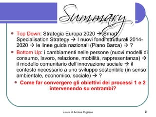  Top Down: Strategia Europa 2020  Smart
  Specialisation Strategy  I nuovi fondi strutturali 2014-
  2020  le linee guida nazionali (Piano Barca)  ?
 Bottom Up: i cambiamenti nelle persone (nuovi modelli di
  consumo, lavoro, relazione, mobilità, rappresentanza) 
  il modello comunitario dell’innovazione sociale  il
  contesto necessario a uno sviluppo sostenibile (in senso
  ambientale, economico, sociale)  ?
  Come far convergere gli obiettivi dei processi 1 e 2
                 intervenendo su entrambi?



                      a cura di Andrea Pugliese          2
 