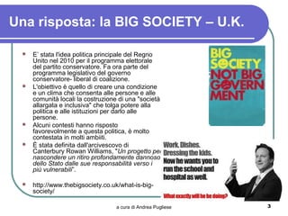 Una risposta: la BIG SOCIETY – U.K.

  E’ stata l'idea politica principale del Regno
   Unito nel 2010 per il programma elettorale
   del partito conservatore. Fa ora parte del
   programma legislativo del governo
   conservatore- liberal di coalizione.
  L'obiettivo è quello di creare una condizione
   e un clima che consenta alle persone e alle
   comunità locali la costruzione di una "società
   allargata e inclusiva" che tolga potere alla
   politica e alle istituzioni per darlo alle
   persone.
  Alcuni contesti hanno risposto
   favorevolmente a questa politica, è molto
   contestata in molti ambiiti.
  È stata definita dall'arcivescovo di
   Canterbury Rowan Williams, "Un progetto per
   nascondere un ritiro profondamente dannoso
   dello Stato dalle sue responsabilità verso i
   più vulnerabili”.

    http://www.thebigsociety.co.uk/what-is-big-
     society/

                                  a cura di Andrea Pugliese   3
 