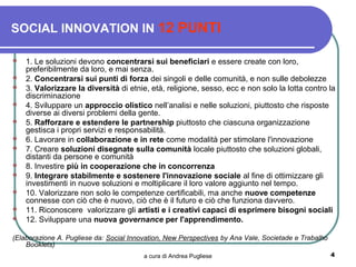 SOCIAL INNOVATION IN 12 PUNTI

   1. Le soluzioni devono concentrarsi sui beneficiari e essere create con loro,
    preferibilmente da loro, e mai senza.
   2. Concentrarsi sui punti di forza dei singoli e delle comunità, e non sulle debolezze
   3. Valorizzare la diversità di etnie, età, religione, sesso, ecc e non solo la lotta contro la
    discriminazione
   4. Sviluppare un approccio olistico nell’analisi e nelle soluzioni, piuttosto che risposte
    diverse ai diversi problemi della gente.
   5. Rafforzare e estendere le partnership piuttosto che ciascuna organizzazione
    gestisca i propri servizi e responsabilità.
   6. Lavorare in collaborazione e in rete come modalità per stimolare l'innovazione
   7. Creare soluzioni disegnate sulla comunità locale piuttosto che soluzioni globali,
    distanti da persone e comunità
   8. Investire più in cooperazione che in concorrenza
   9. Integrare stabilmente e sostenere l'innovazione sociale al fine di ottimizzare gli
    investimenti in nuove soluzioni e moltiplicare il loro valore aggiunto nel tempo.
   10. Valorizzare non solo le competenze certificabili, ma anche nuove competenze
    connesse con ciò che è nuovo, ciò che è il futuro e ciò che funziona davvero.
   11. Riconoscere valorizzare gli artisti e i creativi capaci di esprimere bisogni sociali
   12. Sviluppare una nuova governance per l'apprendimento.

(Elaborazione A. Pugliese da: Social Innovation, New Perspectives by Ana Vale, Societade e Trabalho
    Booklets)
                                         a cura di Andrea Pugliese                                    4
 