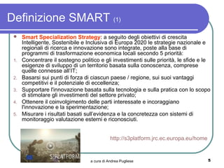 Definizione SMART (1)
     Smart Specialization Strategy: a seguito degli obiettivi di crescita
      Intelligente, Sostenibile e Inclusiva di Europa 2020 le strategie nazionale e
      regionali di ricerca e innovazione sono integrate, poste alla base di
      programmi di trasformazione economica locali secondo 5 priorità:
 1.   Concentrare il sostegno politico e gli investimenti sulle priorità, le sfide e le
      esigenze di sviluppo di un territorio basata sulla conoscenza, comprese
      quelle connesse all’IT;
 2.   Basarsi sui punti di forza di ciascun paese / regione, sui suoi vantaggi
      competitivi e il potenziale di eccellenza;
 3.   Supportare l'innovazione basata sulla tecnologia e sulla pratica con lo scopo
      di stimolare gli investimenti del settore privato;
 4.   Ottenere il coinvolgimento delle parti interessate e incoraggiano
      l'innovazione e la sperimentazione;
 5.   Misurare i risultati basati sull’evidenza e la concretezza con sistemi di
      monitoraggio valutazione esterni e riconosciuti.


                                              http://s3platform.jrc.ec.europa.eu/home


                                   a cura di Andrea Pugliese                            5
 