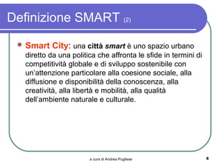 Definizione SMART (2)
  Smart   City: una città smart è uno spazio urbano
   diretto da una politica che affronta le sfide in termini di
   competitività globale e di sviluppo sostenibile con
   un’attenzione particolare alla coesione sociale, alla
   diffusione e disponibilità della conoscenza, alla
   creatività, alla libertà e mobilità, alla qualità
   dell’ambiente naturale e culturale.




                        a cura di Andrea Pugliese                6
 