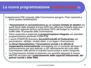 La nuova programmazione FSE 2014-2020 (1)

 Il regolamento FSE proposto dalla Commissione spingerà i Piani nazionali a
      avere queste caratteristiche:

 1.   i finanziamenti si concentreranno su un numero limitato di obiettivi tra
      quelli fissati dalla strategia Europa 2020 per rafforzare l'impatto degli aiuti. I
      programmi regionali devono concentrare l’80% del budget su 4 priorità
      scelte dalle 18 proposte dalla Commissione.
 2.   Viene auspicata e sostenuta la programmazione integrata con possibile
      programmazione plurifondo FESR-FSE
 3.   I vecchi PON/POR diventano Accordi/Contratti di Partenariato con
      precondizioni, obblighi, risultati attesi, a cui legare i finanziamenti.
 4.   La Smart Specialization, l’innovazione sociale e le attività di
      cooperazione transnazionale incoraggiate con un aumento del tasso di
      cofinanziamento per assi dedicati, e con rafforzamento del ruolo della
      Commissione nelle attività di scambio buone prassi e azioni congiunte.
 5.   La Commissione richiede di destinare una quantità adeguata di risorse
      dell’FSE ad azioni per il potenziamento delle capacità istituzionale, dei
      partner sociali e delle ONG.


                                    a cura di Andrea Pugliese                          7
 