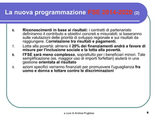 La nuova programmazione FSE 2014-2020 (2)

  6.   Riconoscimenti in base ai risultati: i contratti di partenariato
       definiranno il contributo e obiettivi concreti e misurabili; si baseranno
       sulle valutazioni delle priorità di sviluppo regionale e sui risultati da
       raggiungere. Correlazione tra risultati e pagamenti.
  7.   Lotta alla povertà: almeno il 20% dei finanziamenti andrà a favore di
       misure per l'inclusione sociale e la lotta alla povertà.
  8.   l'FSE sarà meno complesso, soprattutto per i beneficiari minori. Tale
       semplificazione (es. maggior uso di importi forfettari) aiuterà in una
       gestione orientata al risultato
  9.   azioni specifici verranno finanziati per promuovere l'uguaglianza fra
       uomo e donna e lottare contro le discriminazioni




                               a cura di Andrea Pugliese                           8
 