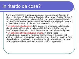 In ritardo da cosa?
 Per il Mezzogiorno e segnatamente per le sue cinque Regioni “in
 ritardo di sviluppo” (Basilicata, Calabria, Campania, Puglia, Sicilia) è
 indispensabile muovere dai due deficit che caratterizzano l’area in
 modo diffuso, anche se con intensità differenziata al proprio interno,
 e di cui il documento richiama i dati essenziali:
 un deficit di cittadinanza: dalla sicurezza personale, alla legalità,
 alla giustizia, all’istruzione, alla qualità dell’aria e dell’acqua, al
 trasporto pubblico, alla cura di infanzia e anziani, alla rete digitale;
 un deficit di attività produttiva privata, in primo luogo
 manifatturiera, ma anche agricola, commerciale e di servizi del
 welfare – diciamo “industriale”, a indicare non il settore ma il metodo
 di produzione organizzato e a forte contenuto innovativo, che può
 dare risposte alla necessità di aumento dell’occupazione.
 