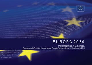 COMISIÓN EUROPEA




                                           EUROPA 2020
                                                   Presentación de J. M. Barroso,
Presidente de la Comisión Europea, ante el Consejo Europeo Informal, 11 de febrero de 2010
 