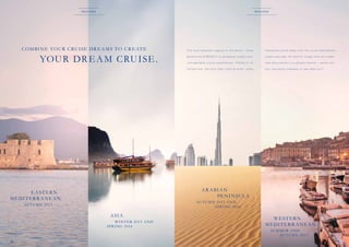 r eg i o n s

r eg i o n s

COM BI N E YOU R C RU I SE DR E A M S TO C R E AT E

a b o a r d t h e E U R O PA 2 t o g o r g e o u s c o a s t s a n d

L e a v e e v e r y d a y l i f e b e h i n d, f o r g e t t i m e a n d m a k e

u
­ nforget table cr uise exper iences. T hanks to its

new discoveries in a rela xed manner – where will
your exclusive hideaway at sea take you?

A R A BI A N
PE N I NSU L A

		 E A ST E R N
M E DI T E R R A N E A N

AU T U M N 2 013 A N D
SPR I NG 2 014

AU T U M N 2 013

A SI A
W I N T E R 2 013 A N D
SPR I NG 2 014

18

f
­re q u e nte d p o r ts away f ro m t h e u s u a l d e sti n ati o n s.

l i m i t e d s i z e, t h e s h i p o f t e n c a l l s a t s m a l l, r a r e l y

YOU R DR E A M C RU I SE .

The most beautiful regions in the world – travel

W ESTER N
M E DI T E R R A N E A N
SU M M E R A N D
AU T U M N 2 013
19

 