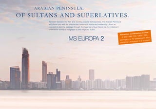 ARABIAN PENINSULA:

OF SULTA N S A N D S U PER LAT IVES.
Between fairytale-like flair and exciting coastal metropolises, the Arabian ­ eninsula
P
will charm you with its spectacular mixture of myths and moder nity – from an
i
­mpressive daytime passage through the legendary Suez Canal via the iridescent
u
­ nderwater world of Hurghada to the megacity Dubai.

n b o n u s:
c o m b in a ti o
A tt ra c ti ve
,0 8 0
7 0 0  /  U S D 1
€ 9 0 0  /  G B P
n g er s w h o
. fo r p as se
sa vi n g s p . p
is es !
u m o f 2 cr u
b in e a m in im
co m

 