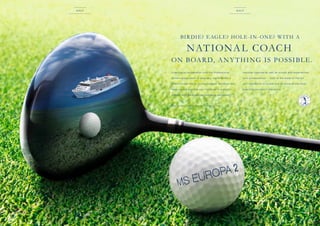 Golf

Golf

BI R DI E? E AGL E? HOL E -I N - ON E? W I T H A

NAT IONA L COACH
ON BOA R D, A N Y T H I NG I S POS SI BL E .
In exc lu s i ve c o op e ratio n w ith th e Profe s s io na l ­

n
­ atio n a l c oac h e s a s we ll a s sc ou ts a nd ex p e r i e nc e d

G o l fe r s A s so c i atio n of G e r m a ny, th e EU RO PA 2

tou r profe s s io n a ls* – both at th e state - of-th e -a r t

of fe r s u n iqu e G o l f & Cr u ise voyag e s. B e c au se o n l y

go l f s imu l ator s o n boa rd a nd o n so m e of th e most

h e re you w ill i­m prove you r h a ndic a p in a ­ l ay f u l
p

b e au ti f u l c ou r se s in th e wo r ld.

m
­ a nn e r w ith ­ e r so na liti e s inc luding re now n e d
p

*   h i s s e r v i c e i s a v a i l a b l e f o r t h e u s u a l f e e s .
T

14

15

 