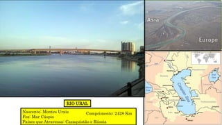 RIO URAL
Nascente: Montes Urais
Foz: Mar Cáspio
Países que Atravessa: Cazaquistão e Rússia
Comprimento: 2428 Km
 
