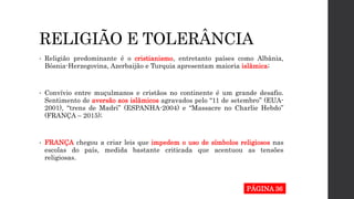 RELIGIÃO E TOLERÂNCIA
• Religião predominante é o cristianismo, entretanto países como Albânia,
Bósnia-Herzegovina, Azerbaijão e Turquia apresentam maioria islâmica;
• Convívio entre muçulmanos e cristãos no continente é um grande desafio.
Sentimento de aversão aos islâmicos agravados pelo “11 de setembro” (EUA-
2001), “trens de Madri” (ESPANHA-2004) e “Massacre no Charlie Hebdo”
(FRANÇA – 2015);
• FRANÇA chegou a criar leis que impedem o uso de símbolos religiosos nas
escolas do país, medida bastante criticada que acentuou as tensões
religiosas.
PÁGINA 36
 
