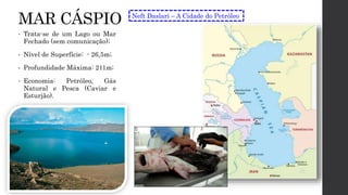 MAR CÁSPIO
• Trata-se de um Lago ou Mar
Fechado (sem comunicação);
• Nível de Superfície: - 26,5m;
• Profundidade Máxima: 211m;
• Economia: Petróleo, Gás
Natural e Pesca (Caviar e
Esturjão).
Neft Daslari – A Cidade do Petróleo
 