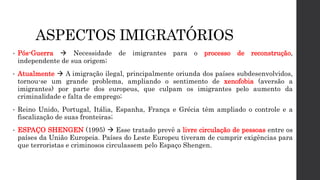 ASPECTOS IMIGRATÓRIOS
• Pós-Guerra  Necessidade de imigrantes para o processo de reconstrução,
independente de sua origem;
• Atualmente  A imigração ilegal, principalmente oriunda dos países subdesenvolvidos,
tornou-se um grande problema, ampliando o sentimento de xenofobia (aversão a
imigrantes) por parte dos europeus, que culpam os imigrantes pelo aumento da
criminalidade e falta de emprego;
• Reino Unido, Portugal, Itália, Espanha, França e Grécia têm ampliado o controle e a
fiscalização de suas fronteiras;
• ESPAÇO SHENGEN (1995)  Esse tratado prevê a livre circulação de pessoas entre os
países da União Europeia. Países do Leste Europeu tiveram de cumprir exigências para
que terroristas e criminosos circulassem pelo Espaço Shengen.
 