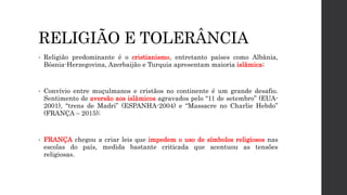 RELIGIÃO E TOLERÂNCIA
• Religião predominante é o cristianismo, entretanto países como Albânia,
Bósnia-Herzegovina, Azerbaijão e Turquia apresentam maioria islâmica;
• Convívio entre muçulmanos e cristãos no continente é um grande desafio.
Sentimento de aversão aos islâmicos agravados pelo “11 de setembro” (EUA-
2001), “trens de Madri” (ESPANHA-2004) e “Massacre no Charlie Hebdo”
(FRANÇA – 2015);
• FRANÇA chegou a criar leis que impedem o uso de símbolos religiosos nas
escolas do país, medida bastante criticada que acentuou as tensões
religiosas.
 