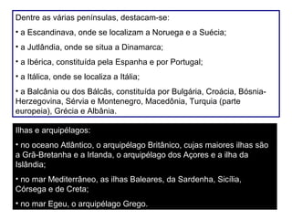 Dentre as várias penínsulas, destacam-se:
• a Escandinava, onde se localizam a Noruega e a Suécia;
• a Jutlândia, onde se situa a Dinamarca;
• a Ibérica, constituída pela Espanha e por Portugal;
• a Itálica, onde se localiza a Itália;
• a Balcânia ou dos Bálcãs, constituída por Bulgária, Croácia, Bósnia-
Herzegovina, Sérvia e Montenegro, Macedônia, Turquia (parte
europeia), Grécia e Albânia.
Ilhas e arquipélagos:
• no oceano Atlântico, o arquipélago Britânico, cujas maiores ilhas são
a Grã-Bretanha e a Irlanda, o arquipélago dos Açores e a ilha da
Islândia;
• no mar Mediterrâneo, as ilhas Baleares, da Sardenha, Sicília,
Córsega e de Creta;
• no mar Egeu, o arquipélago Grego.
 