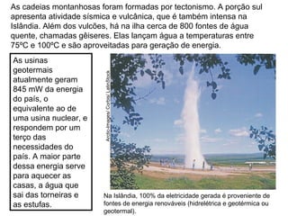 As cadeias montanhosas foram formadas por tectonismo. A porção sul
apresenta atividade sísmica e vulcânica, que é também intensa na
Islândia. Além dos vulcões, há na ilha cerca de 800 fontes de água
quente, chamadas gêiseres. Elas lançam água a temperaturas entre
75ºC e 100ºC e são aproveitadas para geração de energia.
Na Islândia, 100% da eletricidade gerada é proveniente de
fontes de energia renováveis (hidrelétrica e geotérmica ou
geotermal).
Arctic-Images/Corbis/LatinStock
As usinas
geotermais
atualmente geram
845 mW da energia
do país, o
equivalente ao de
uma usina nuclear, e
respondem por um
terço das
necessidades do
país. A maior parte
dessa energia serve
para aquecer as
casas, a água que
sai das torneiras e
as estufas.
 