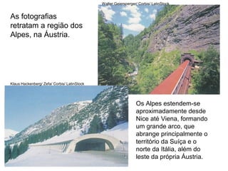 As fotografias
retratam a região dos
Alpes, na Áustria.
Klaus Hackenberg/ Zefa/ Corbis/ LatinStock
Walter Geiersperger/ Corbis/ LatinStock
Os Alpes estendem-se
aproximadamente desde
Nice até Viena, formando
um grande arco, que
abrange principalmente o
território da Suíça e o
norte da Itália, além do
leste da própria Áustria.
 