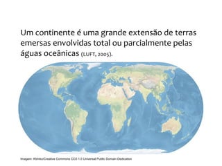 GEOGRAFIA, 9º Ano do Ensino Fundamental
Os Aspectos Naturais do Continente Europeu:
Relevo, Clima e Vegetação
Um continente é uma grande extensão de terras
emersas envolvidas total ou parcialmente pelas
águas oceânicas (LUFT, 2005).
Imagem: Ktrinko/Creative Commons CC0 1.0 Universal Public Domain Dedication
 