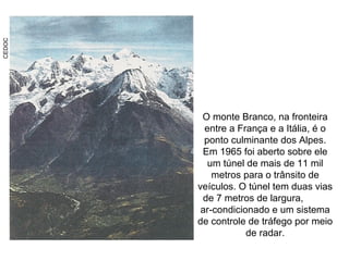 CEDOC
O monte Branco, na fronteira
entre a França e a Itália, é o
ponto culminante dos Alpes.
Em 1965 foi aberto sobre ele
um túnel de mais de 11 mil
metros para o trânsito de
veículos. O túnel tem duas vias
de 7 metros de largura,
ar-condicionado e um sistema
de controle de tráfego por meio
de radar.
 
