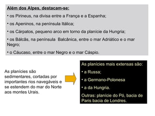 Além dos Alpes, destacam-se:
• os Pirineus, na divisa entre a França e a Espanha;
• os Apeninos, na península Itálica;
• os Cárpatos, pequeno arco em torno da planície da Hungria;
• os Bálcãs, na península Balcânica, entre o mar Adriático e o mar
Negro;
• o Cáucaso, entre o mar Negro e o mar Cáspio.
As planícies mais extensas são:
• a Russa;
• a Germano-Polonesa
• a da Hungria.
Outras: planície do Pó, bacia de
Paris bacia de Londres.
As planícies são
sedimentares, cortadas por
importantes rios navegáveis e
se estendem do mar do Norte
aos montes Urais.
 