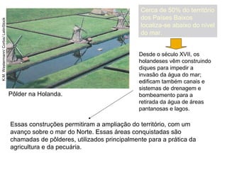 Pôlder na Holanda.
K.M.Westermann/Corbis/LatinStock
Essas construções permitiram a ampliação do território, com um
avanço sobre o mar do Norte. Essas áreas conquistadas são
chamadas de pôlderes, utilizados principalmente para a prática da
agricultura e da pecuária.
Cerca de 50% do território
dos Países Baixos
localiza-se abaixo do nível
do mar.
Desde o século XVII, os
holandeses vêm construindo
diques para impedir a
invasão da água do mar;
edificam também canais e
sistemas de drenagem e
bombeamento para a
retirada da água de áreas
pantanosas e lagos.
 