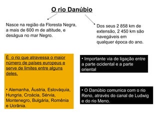 O rio Danúbio
Nasce na região da Floresta Negra,
a mais de 600 m de altitude, e
deságua no mar Negro.
É o rio que atravessa o maior
número de países europeus e
serve de limites entre alguns
deles.
• Alemanha, Áustria, Eslováquia,
Hungria, Croácia, Sérvia,
Montenegro, Bulgária, Romênia
e Ucrânia.
• Importante via de ligação entre
a parte ocidental e a parte
oriental da Europa.
• O Danúbio comunica com o rio
Reno, através do canal de Ludwig
e do rio Meno.
Dos seus 2 858 km de
extensão, 2 450 km são
navegáveis em
qualquer época do ano.
 