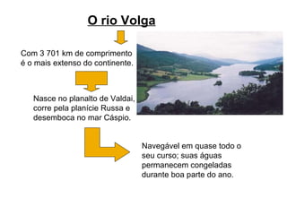O rio Volga
Com 3 701 km de comprimento
é o mais extenso do continente.
Nasce no planalto de Valdai,
corre pela planície Russa e
desemboca no mar Cáspio.
Navegável em quase todo o
seu curso; suas águas
permanecem congeladas
durante boa parte do ano.
 