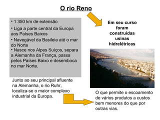 O rio Reno
• 1 350 km de extensão
• Liga a parte central da Europa
aos Países Baixos
Junto ao seu principal afluente
na Alemanha, o rio Ruhr,
localiza-se o maior complexo
industrial da Europa.
• Nasce nos Alpes Suíços, separa
a Alemanha da França, passa
pelos Países Baixo e desemboca
no mar Norte.
• Navegável da Basileia até o mar
do Norte
O que permite o escoamento
de vários produtos a custos
bem menores do que por
outras vias.
Em seu curso
foram
construídas
usinas
hidrelétricas
 