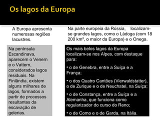 A Europa apresenta
numerosas regiões
lacustres.
Na parte europeia da Rússia, localizam-
se grandes lagos, como o Ládoga (com 18
200 km², o maior da Europa) e o Onega.
Os mais belos lagos da Europa
localizam-se nos Alpes, com destaque
para:
• o de Genebra, entre a Suíça e a
França;
• o dos Quatro Cantões (Vierwaldstatter),
o de Zurique e o de Neuchatel, na Suíça;
• o de Constança, entre a Suíça e a
Alemanha, que funciona como
regularizador do curso do Reno;
• o de Como e o de Garda, na Itália.
Na península
Escandinava,
aparecem o Venern
e o Vattern,
considerados lagos
residuais. Na
Finlândia, existem
alguns milhares de
lagos, formados a
partir de processos
resultantes da
escavação de
gelerias.
 