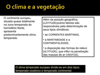 O continente europeu,
situado quase totalmente
na zona temperada do
hemisfério Norte,
apresenta
predominantemente clima
temperado.
Além da posição geográfica,
(LATITUDE)outros fatores são
responsáveis pela determinação de
seus tipos climáticos:
• as CORRENTES MARÍTIMAS,
• a MARITIMIDADE e a
CONTINENTALIDADE,
• a disposição das formas do relevo
(ALTITUDE), que influi na penetração
das massas de ar (VENTOS).
O clima temperado europeu divide-se em dois tipos:
temperado oceânico e temperado continental.
 