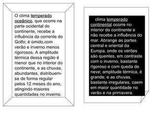 O clima temperadotemperado
oceânicooceânico, que ocorre na
parte ocidental do
continente, recebe a
influência da corrente do
Golfo; é úmido,com
verão e inverno menos
rigorosos. A amplitude
térmica dessa região é
menor que no interior do
continente, e as chuvas,
abundantes, distribuem-
se de forma regular
pelos 12 meses do ano,
atingindo maiores
quantidades no inverno.
O clima temperadotemperado
continentalcontinental ocorre no
interior do continente e
não recebe a influência do
mar. Abrange as partes
central e oriental da
Europa, onde os verões
são quentes, em contraste
com o inverno, bastante
rigoroso e com queda de
neve; amplitude térmica, é
grande, e as chuvas,
bastante irregulares, caem
em maior quantidade no
verão e na primavera.
 