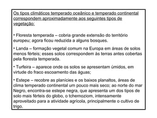 Os tipos climáticos temperado oceânico e temperado continental
correspondem aproximadamente aos seguintes tipos de
vegetação:
• Floresta temperada – cobria grande extensão do território
europeu; agora ficou reduzida a alguns bosques.
• Landa – formação vegetal comum na Europa em áreas de solos
menos férteis; esses solos correspondem às terras antes cobertas
pela floresta temperada.
• Turfeira – aparece onde os solos se apresentam úmidos, em
virtude do fraco escoamento das águas;
• Estepe – recobre as planícies e os baixos planaltos, áreas de
clima temperado continental um pouco mais seco; ao norte do mar
Negro, encontra-se estepe negra, que apresenta um dos tipos de
solo mais férteis do globo, o tchernoziom, intensamente
aproveitado para a atividade agrícola, principalmente o cultivo de
trigo.
 