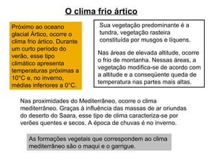 O clima frio ártico
Próximo ao oceano
glacial Ártico, ocorre o
clima frio ártico. Durante
um curto período do
verão, esse tipo
climático apresenta
temperaturas próximas a
10°C e, no inverno,
médias inferiores a 0°C.
Sua vegetação predominante é a
tundra, vegetação rasteira
constituída por musgos e líquens.
Nas áreas de elevada altitude, ocorre
o frio de montanha. Nessas áreas, a
vegetação modifica-se de acordo com
a altitude e a conseqüente queda de
temperatura nas partes mais altas.
Nas proximidades do Mediterrâneo, ocorre o clima
mediterrâneo. Graças à influência das massas de ar oriundas
do deserto do Saara, esse tipo de clima caracteriza-se por
verões quentes e secos. A época de chuvas é no inverno.
As formações vegetais que correspondem ao clima
mediterrâneo são o maqui e o garrigue.
 