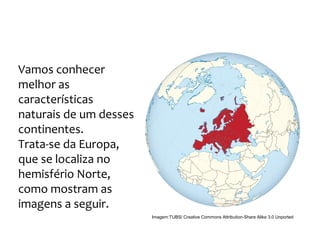 GEOGRAFIA, 9º Ano do Ensino Fundamental
Os Aspectos Naturais do Continente Europeu:
Relevo, Clima e Vegetação
Vamos conhecer
melhor as
características
naturais de um desses
continentes.
Trata-se da Europa,
que se localiza no
hemisfério Norte,
como mostram as
imagens a seguir.
Imagem:TUBS/ Creative Commons Attribution-Share Alike 3.0 Unported
 