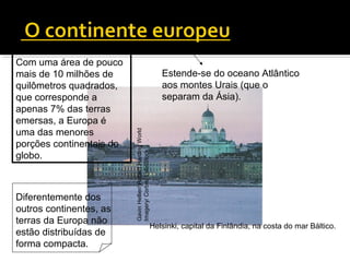 Helsinki, capital da Finlândia, na costa do mar Báltico.
Com uma área de pouco
mais de 10 milhões de
quilômetros quadrados,
que corresponde a
apenas 7% das terras
emersas, a Europa é
uma das menores
porções continentais do
globo.
Estende-se do oceano Atlântico
aos montes Urais (que o
separam da Ásia).
GavinHellier/RobertHardingWorld
Imagery/Corbis/LatinStock
Diferentemente dos
outros continentes, as
terras da Europa não
estão distribuídas de
forma compacta.
 