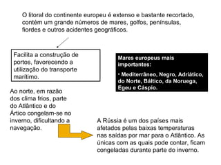 O litoral do continente europeu é extenso e bastante recortado,
contém um grande números de mares, golfos, penínsulas,
fiordes e outros acidentes geográficos.
Facilita a construção de
portos, favorecendo a
utilização do transporte
marítimo.
Mares europeus mais
importantes:
• Mediterrâneo, Negro, Adriático,
do Norte, Báltico, da Noruega,
Egeu e Cáspio.
Ao norte, em razão
dos clima frios, parte
do Atlântico e do
Ártico congelam-se no
inverno, dificultando a
navegação.
A Rússia é um dos países mais
afetados pelas baixas temperaturas
nas saídas por mar para o Atlântico. As
únicas com as quais pode contar, ficam
congeladas durante parte do inverno.
 
