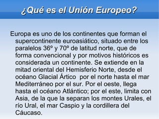 ¿Qué es el Unión Europeo?
Europa es uno de los continentes que forman el
supercontinente euroasiático, situado entre los
paralelos 36º y 70º de latitud norte, que de
forma convencional y por motivos históricos es
considerada un continente. Se extiende en la
mitad oriental del Hemisferio Norte, desde el
océano Glacial Ártico por el norte hasta el mar
Mediterráneo por el sur. Por el oeste, llega
hasta el océano Atlántico; por el este, limita con
Asia, de la que la separan los montes Urales, el
río Ural, el mar Caspio y la cordillera del
Cáucaso.